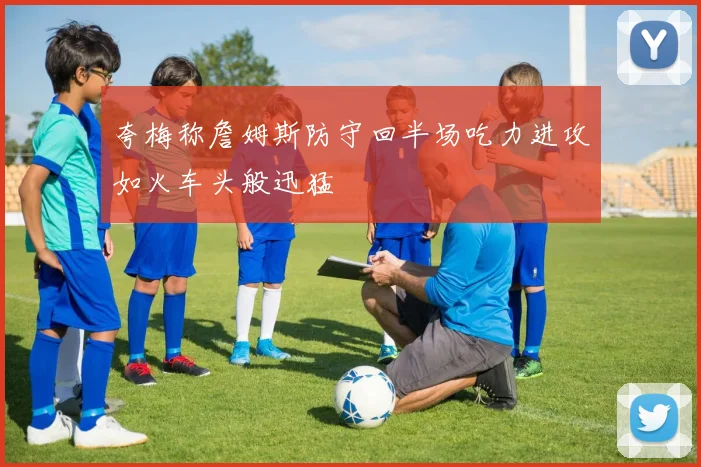 夸梅称詹姆斯防守回半场吃力进攻如火车头般迅猛