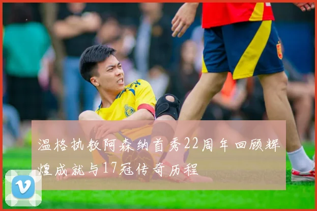 温格执教阿森纳首秀22周年回顾辉煌成就与17冠传奇历程