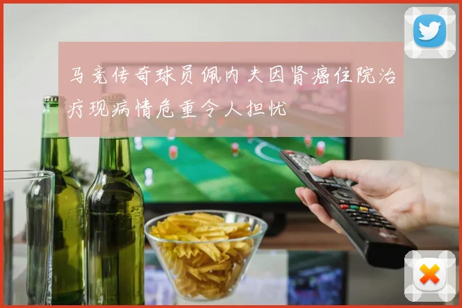 马竞传奇球员佩内夫因肾癌住院治疗现病情危重令人担忧