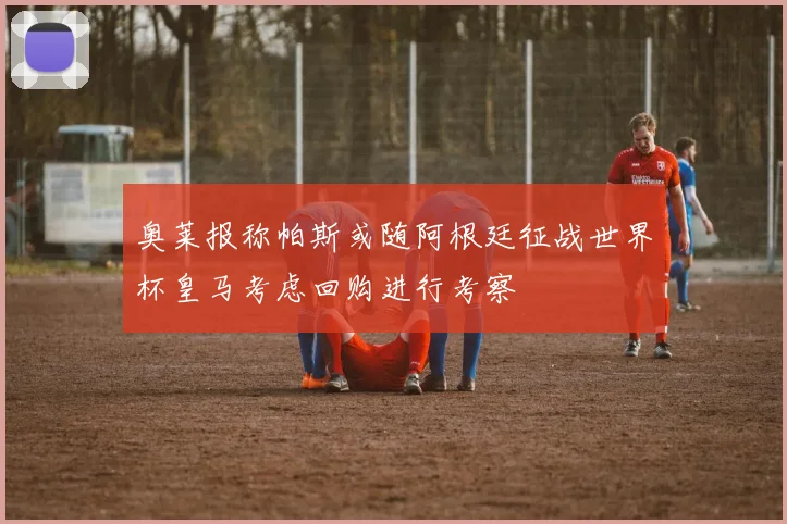 奥莱报称帕斯或随阿根廷征战世界杯皇马考虑回购进行考察