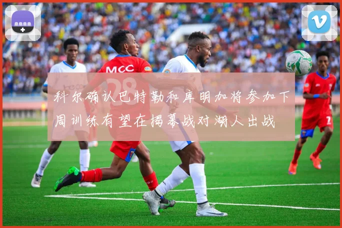 科尔确认巴特勒和库明加将参加下周训练有望在揭幕战对湖人出战