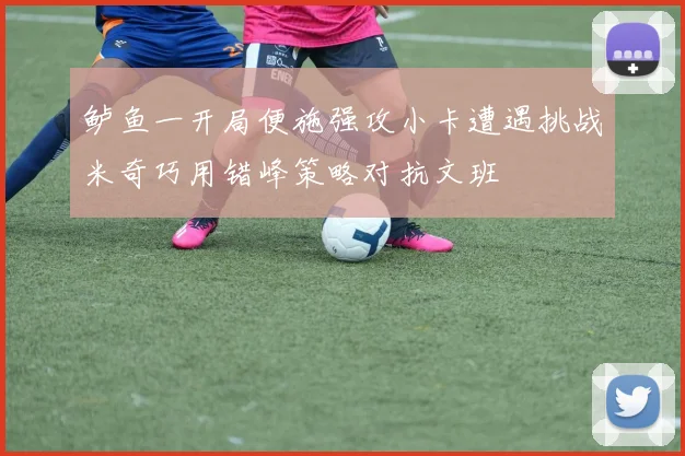 鲈鱼一开局便施强攻小卡遭遇挑战米奇巧用错峰策略对抗文班