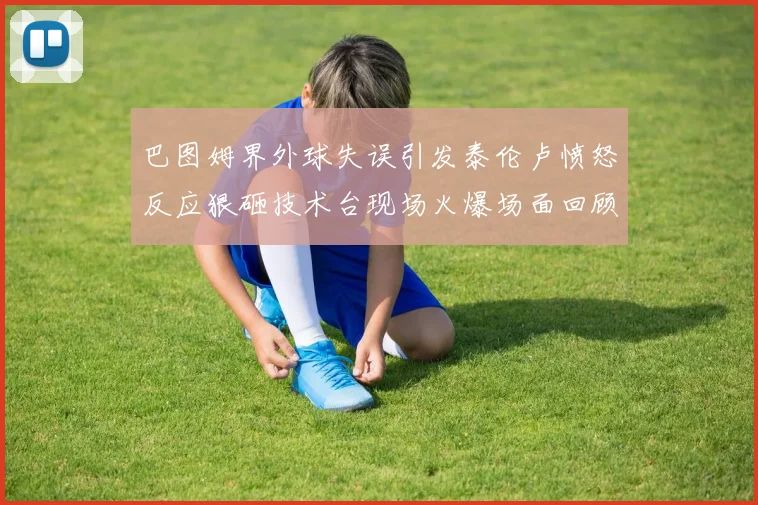 巴图姆界外球失误引发泰伦卢愤怒反应狠砸技术台现场火爆场面回顾