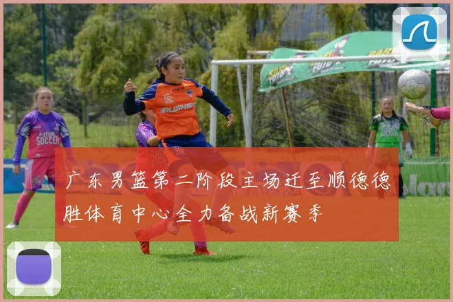 广东男篮第二阶段主场迁至顺德德胜体育中心全力备战新赛季
