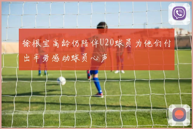 徐根宝高龄仍陪伴U20球员为他们付出辛劳感动球员心声