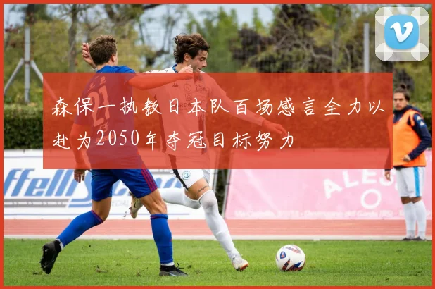 森保一执教日本队百场感言全力以赴为2050年夺冠目标努力