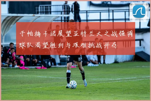于帕梅卡诺展望亚特兰大之战强调球队渴望胜利与艰难挑战并存