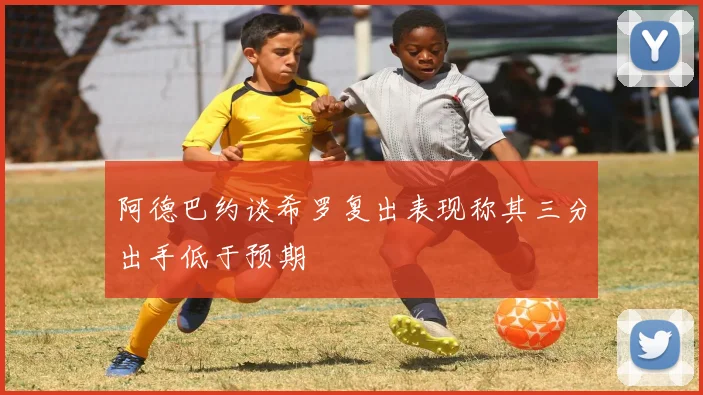 阿德巴约谈希罗复出表现称其三分出手低于预期