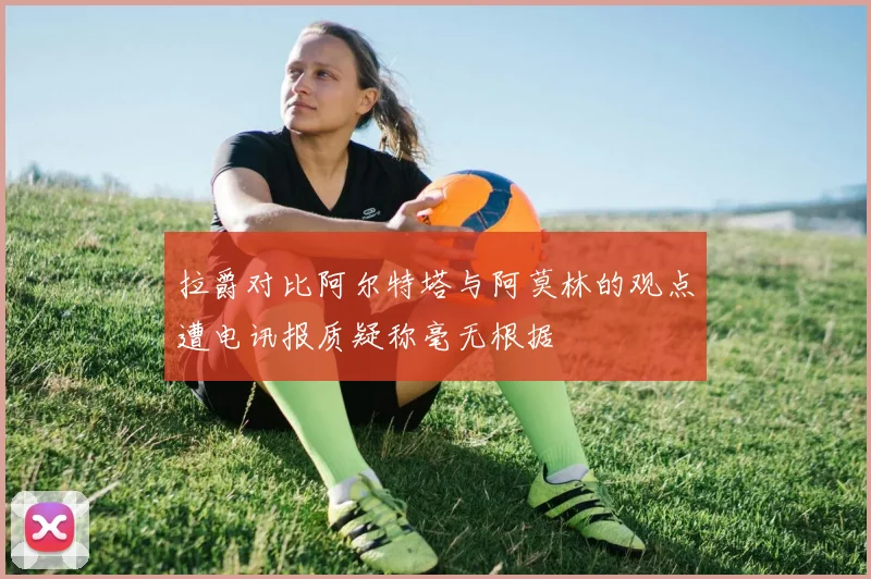 拉爵对比阿尔特塔与阿莫林的观点遭电讯报质疑称毫无根据