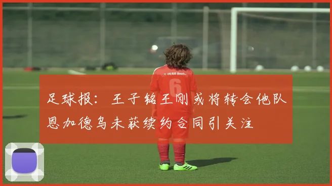 足球报：王子铭王刚或将转会他队恩加德乌未获续约合同引关注
