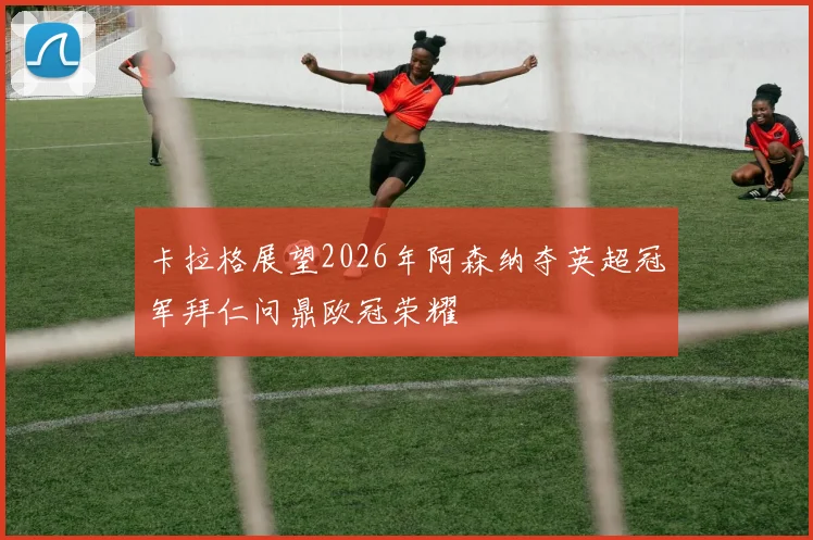 卡拉格展望2026年阿森纳夺英超冠军拜仁问鼎欧冠荣耀