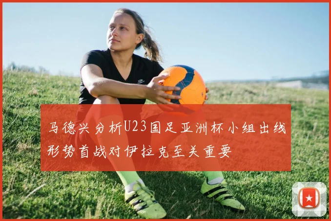 马德兴分析U23国足亚洲杯小组出线形势首战对伊拉克至关重要