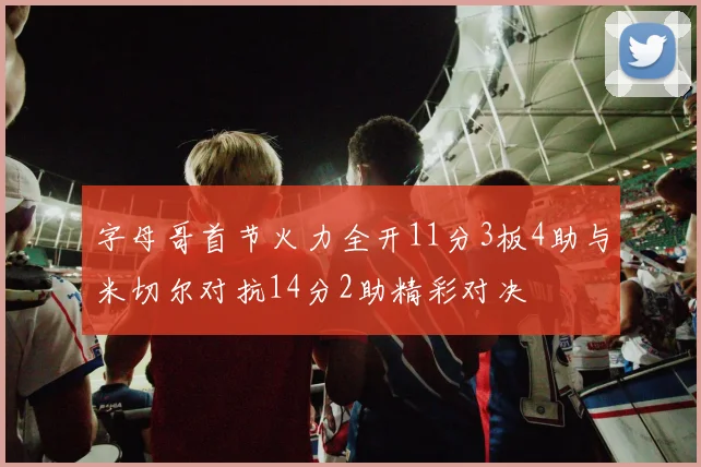 字母哥首节火力全开11分3板4助与米切尔对抗14分2助精彩对决