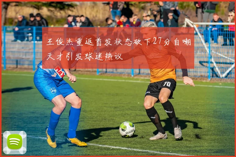 王俊杰重返首发状态砍下27分自嘲天才引发球迷热议