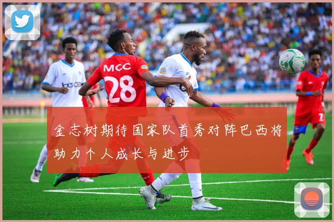 金志树期待国家队首秀对阵巴西将助力个人成长与进步