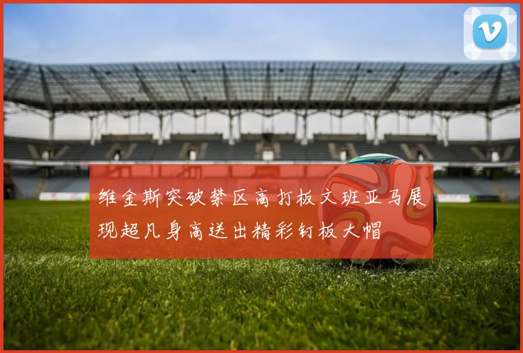 维金斯突破禁区高打板文班亚马展现超凡身高送出精彩钉板大帽