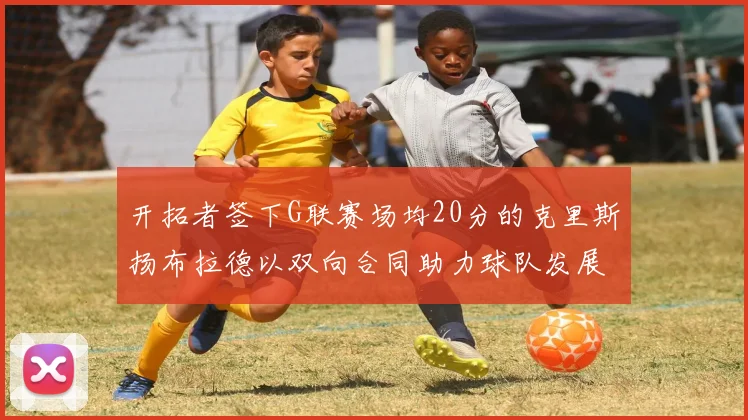开拓者签下G联赛场均20分的克里斯扬布拉德以双向合同助力球队发展