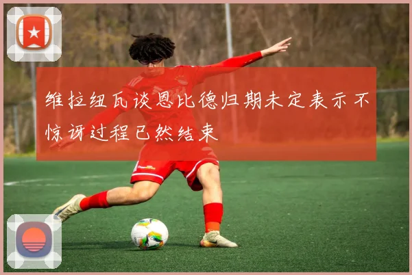 维拉纽瓦谈恩比德归期未定表示不惊讶过程已然结束