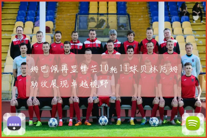 姆巴佩再显锋芒10轮11球贝林厄姆助攻展现卓越视野