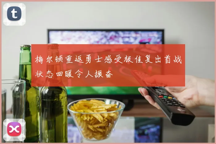 梅尔顿重返勇士感受极佳复出首战状态回暖令人振奋