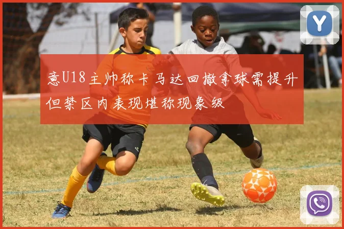 意U18主帅称卡马达回撤拿球需提升但禁区内表现堪称现象级