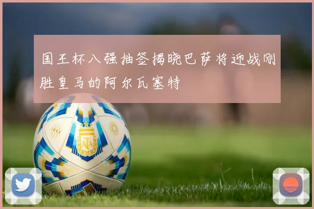 国王杯八强抽签揭晓巴萨将迎战刚胜皇马的阿尔瓦塞特