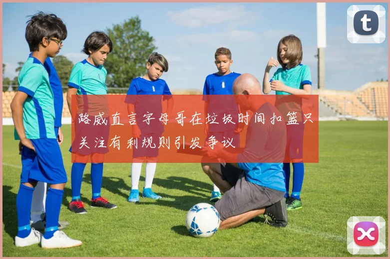 路威直言字母哥在垃圾时间扣篮只关注有利规则引发争议