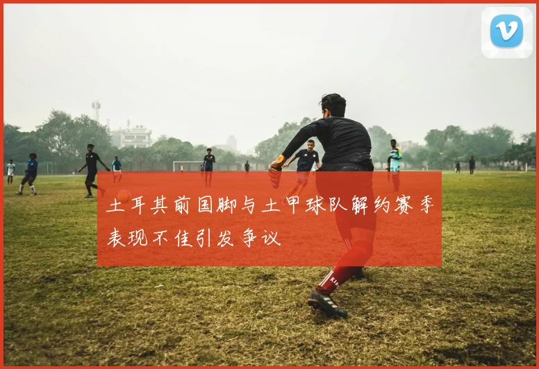 土耳其前国脚与土甲球队解约赛季表现不佳引发争议
