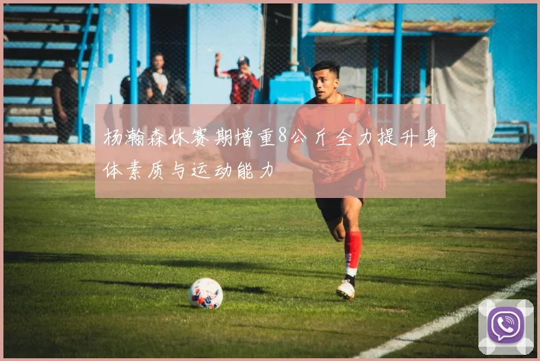 杨瀚森休赛期增重8公斤全力提升身体素质与运动能力