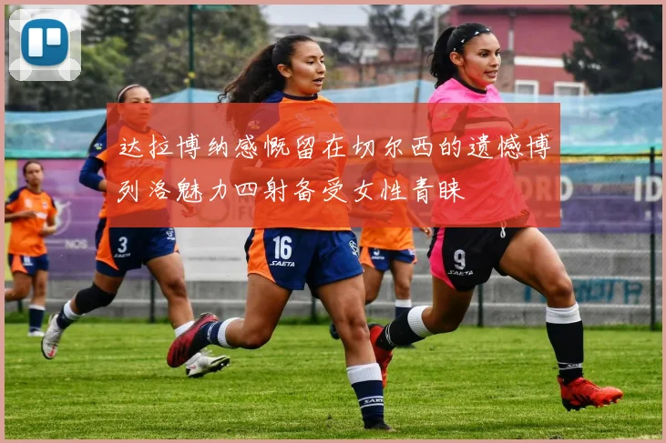 达拉博纳感慨留在切尔西的遗憾博列洛魅力四射备受女性青睐