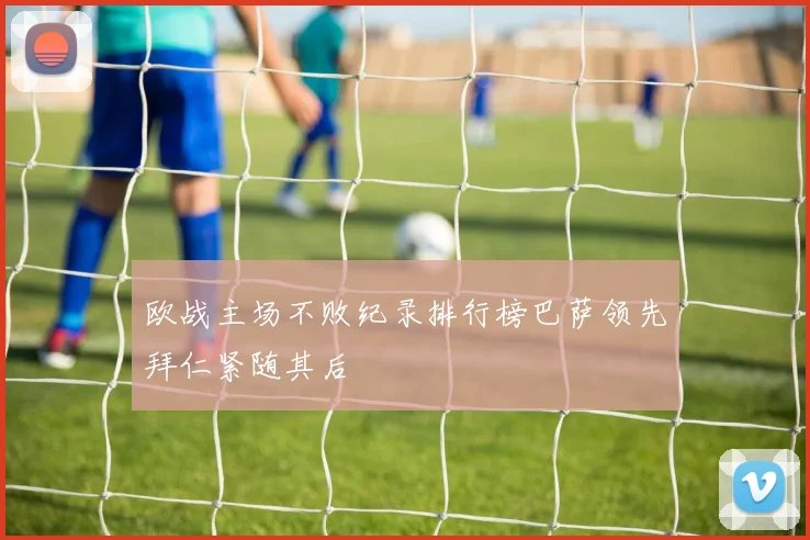 欧战主场不败纪录排行榜巴萨领先拜仁紧随其后