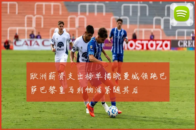 欧洲薪资支出榜单揭晓曼城领跑巴萨巴黎皇马利物浦紧随其后