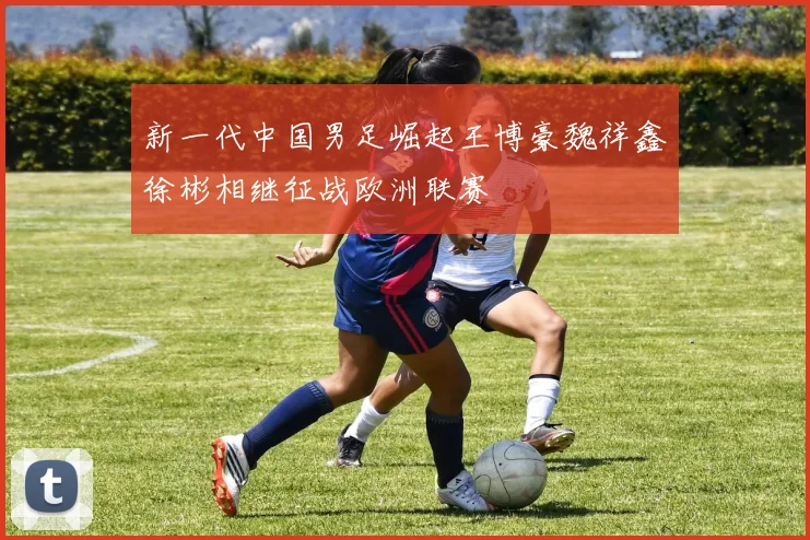 新一代中国男足崛起王博豪魏祥鑫徐彬相继征战欧洲联赛