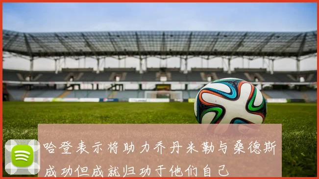 哈登表示将助力乔丹米勒与桑德斯成功但成就归功于他们自己
