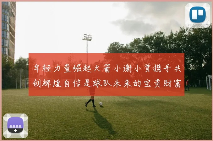 年轻力量崛起火箭小谢小贾携手共创辉煌自信是球队未来的宝贵财富