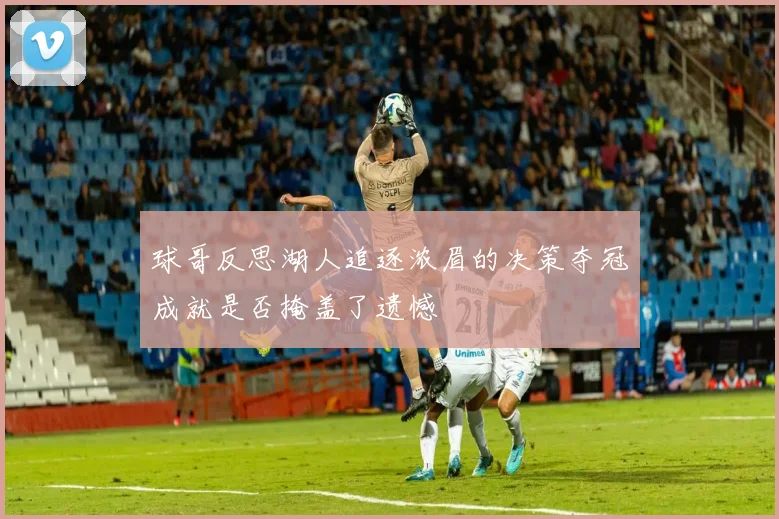 球哥反思湖人追逐浓眉的决策夺冠成就是否掩盖了遗憾