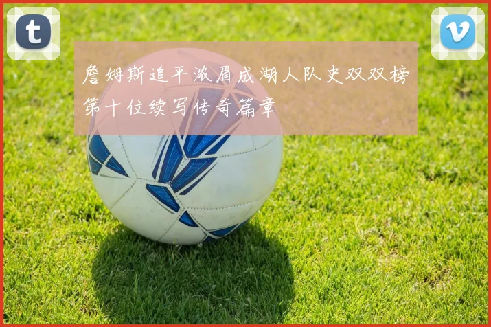 詹姆斯追平浓眉成湖人队史双双榜第十位续写传奇篇章