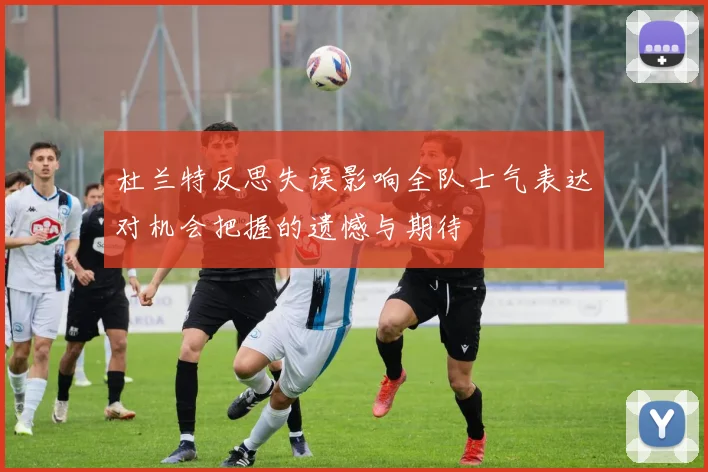 杜兰特反思失误影响全队士气表达对机会把握的遗憾与期待