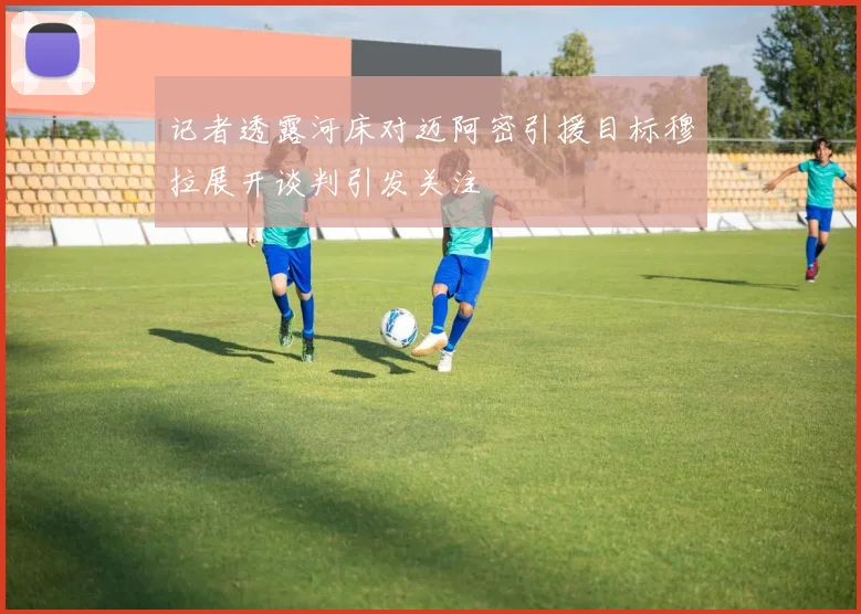 记者透露河床对迈阿密引援目标穆拉展开谈判引发关注