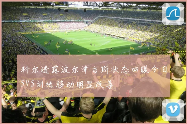 科尔透露波尔津吉斯状态回暖今日5V5训练移动明显改善