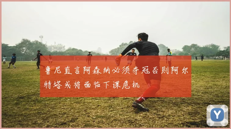 鲁尼直言阿森纳必须夺冠否则阿尔特塔或将面临下课危机