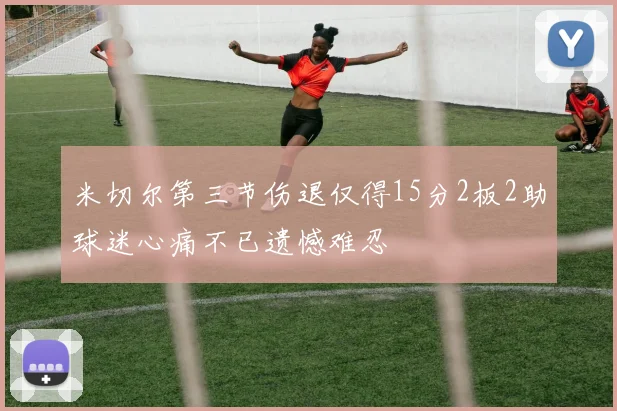 米切尔第三节伤退仅得15分2板2助球迷心痛不已遗憾难忍