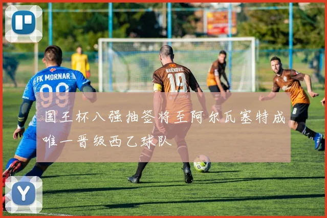 国王杯八强抽签将至阿尔瓦塞特成唯一晋级西乙球队