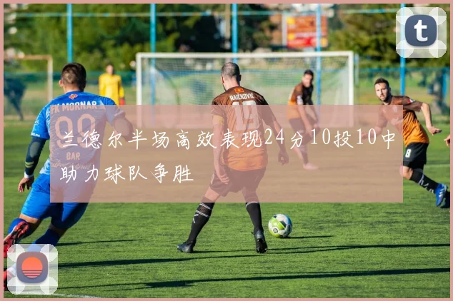 兰德尔半场高效表现24分10投10中助力球队争胜