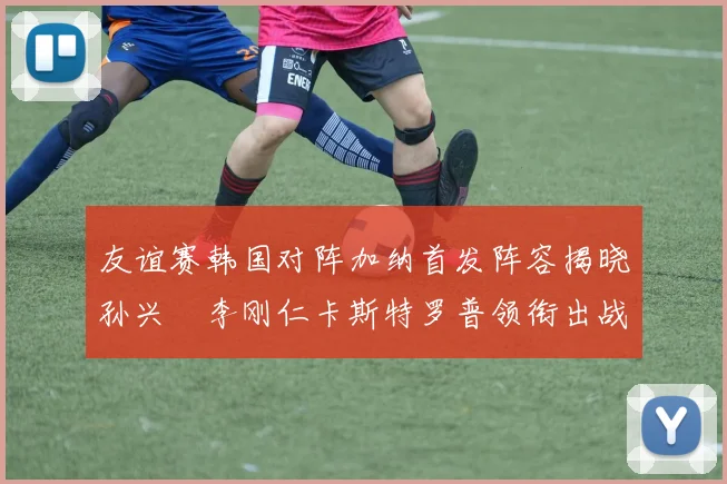 友谊赛韩国对阵加纳首发阵容揭晓孙兴慜李刚仁卡斯特罗普领衔出战