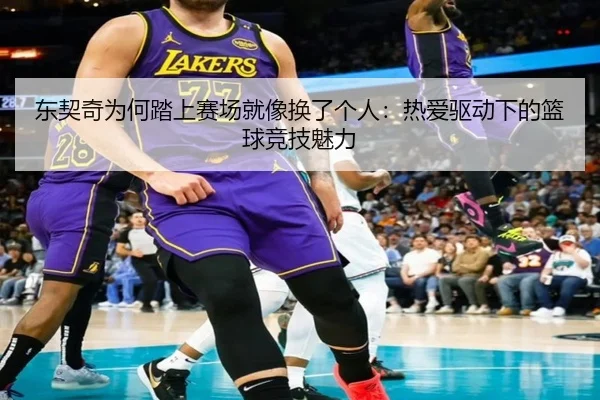 东契奇为何踏上赛场就像换了个人：热爱驱动下的篮球竞技魅力（ayx）
